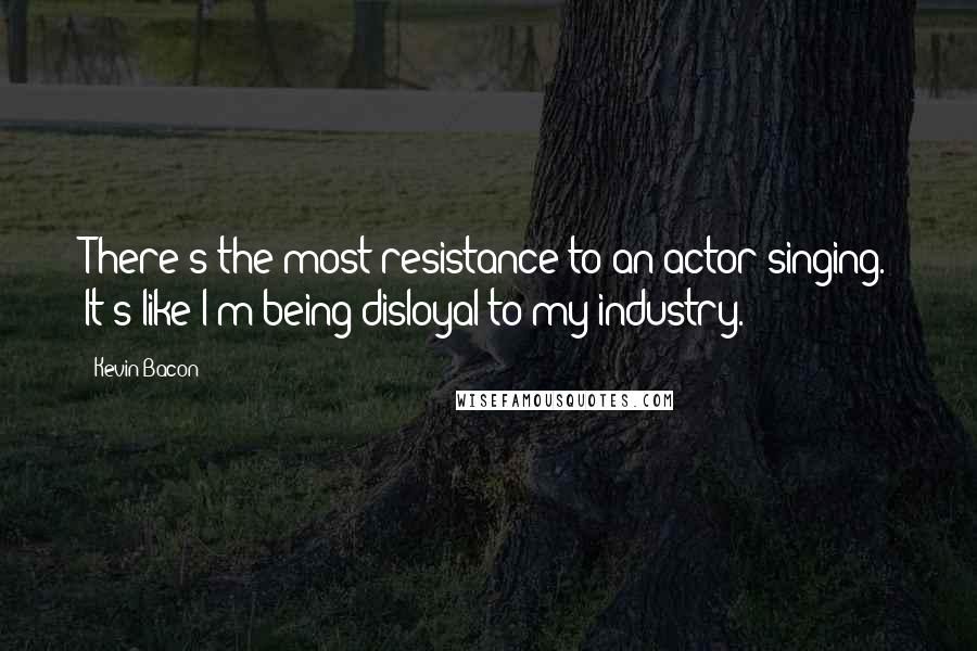 Kevin Bacon Quotes: There's the most resistance to an actor singing. It's like I'm being disloyal to my industry.