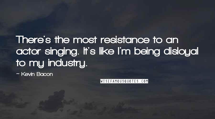 Kevin Bacon Quotes: There's the most resistance to an actor singing. It's like I'm being disloyal to my industry.