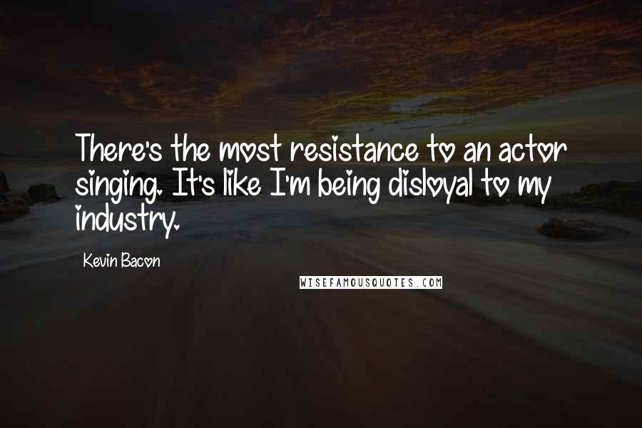 Kevin Bacon Quotes: There's the most resistance to an actor singing. It's like I'm being disloyal to my industry.