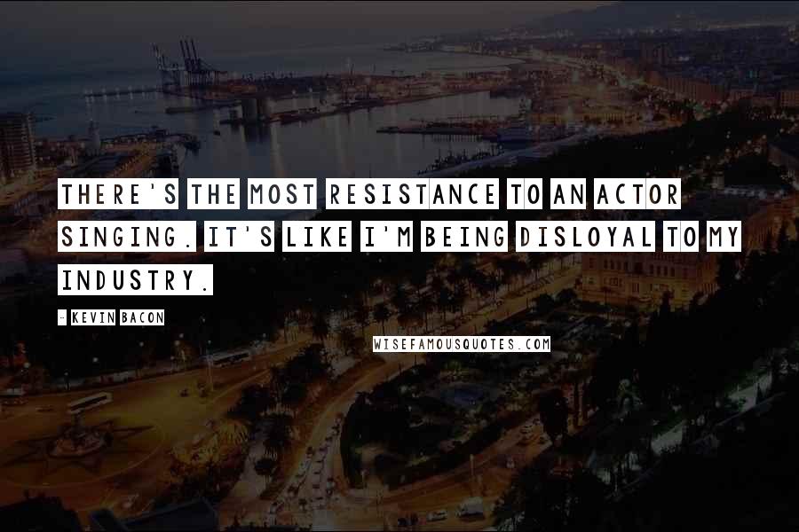 Kevin Bacon Quotes: There's the most resistance to an actor singing. It's like I'm being disloyal to my industry.