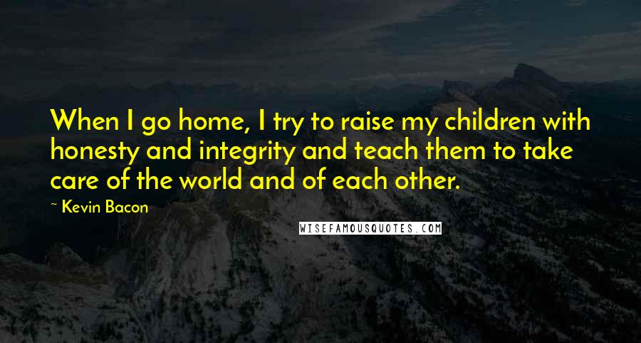Kevin Bacon Quotes: When I go home, I try to raise my children with honesty and integrity and teach them to take care of the world and of each other.