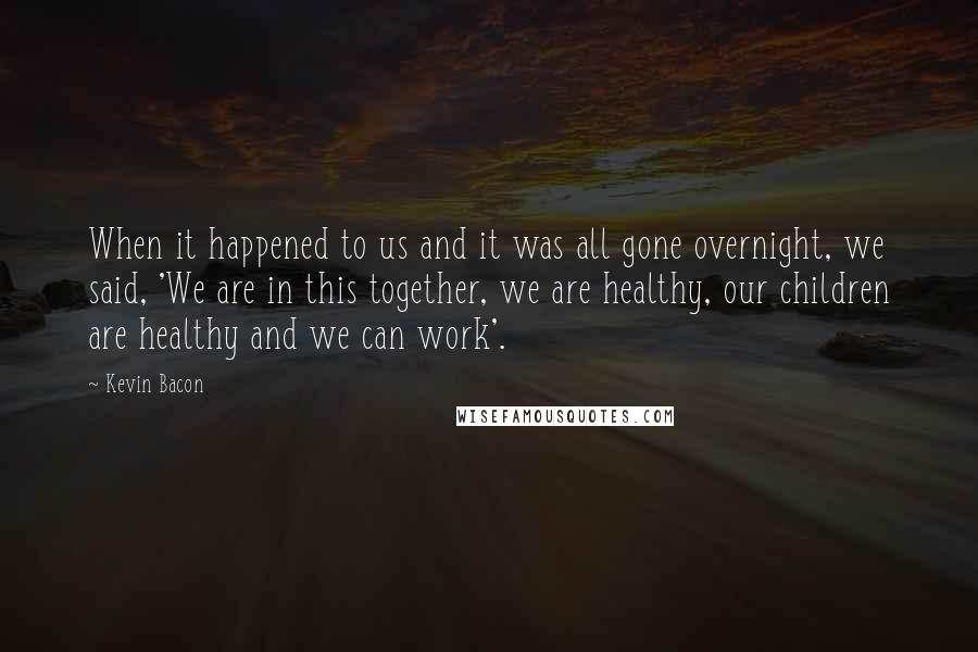 Kevin Bacon Quotes: When it happened to us and it was all gone overnight, we said, 'We are in this together, we are healthy, our children are healthy and we can work'.