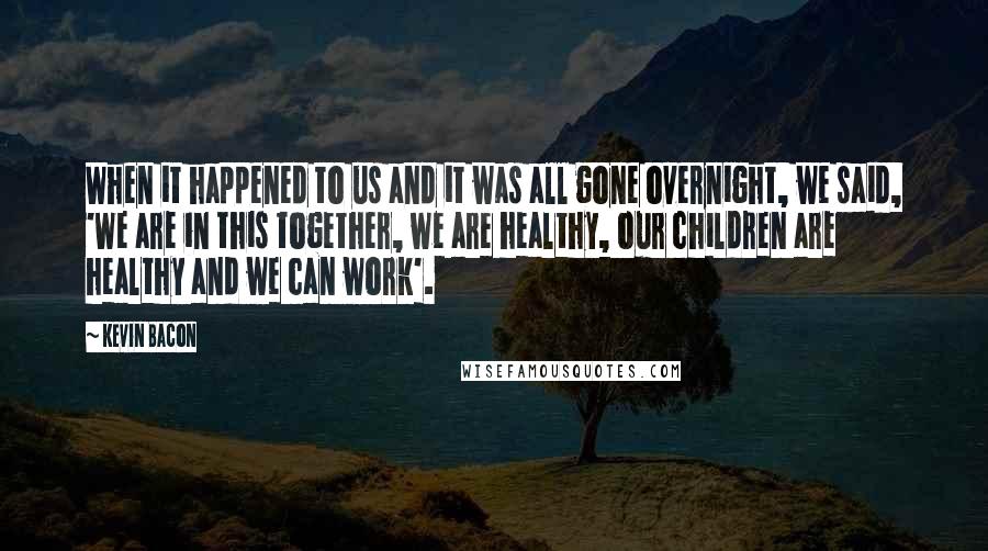 Kevin Bacon Quotes: When it happened to us and it was all gone overnight, we said, 'We are in this together, we are healthy, our children are healthy and we can work'.