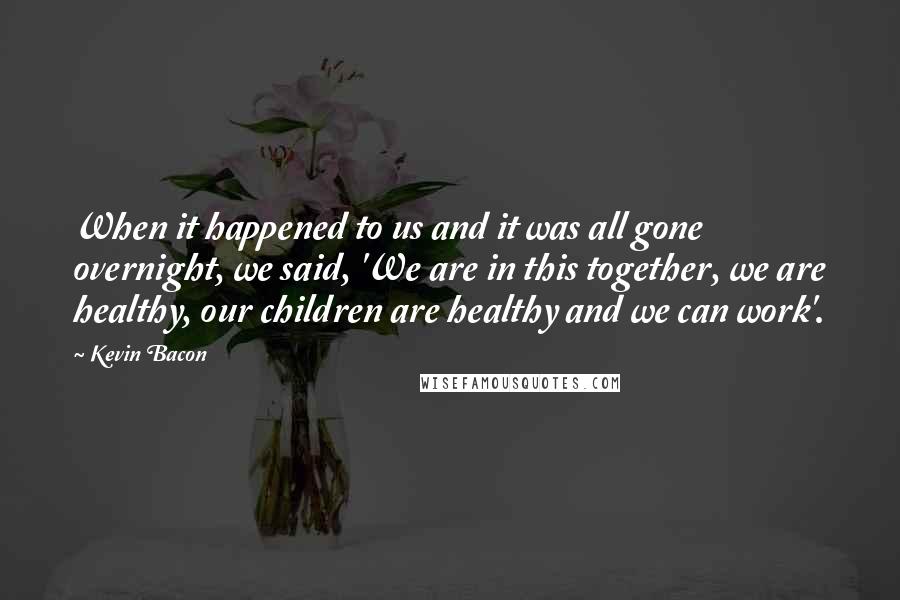 Kevin Bacon Quotes: When it happened to us and it was all gone overnight, we said, 'We are in this together, we are healthy, our children are healthy and we can work'.