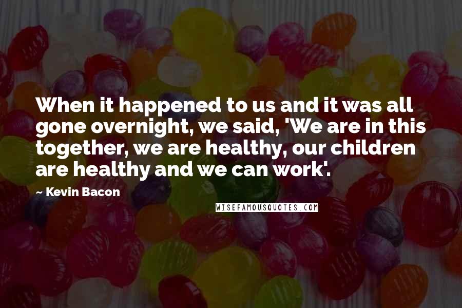 Kevin Bacon Quotes: When it happened to us and it was all gone overnight, we said, 'We are in this together, we are healthy, our children are healthy and we can work'.