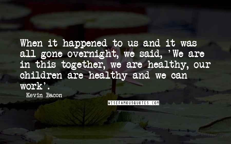 Kevin Bacon Quotes: When it happened to us and it was all gone overnight, we said, 'We are in this together, we are healthy, our children are healthy and we can work'.