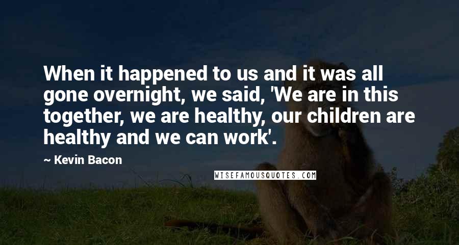 Kevin Bacon Quotes: When it happened to us and it was all gone overnight, we said, 'We are in this together, we are healthy, our children are healthy and we can work'.