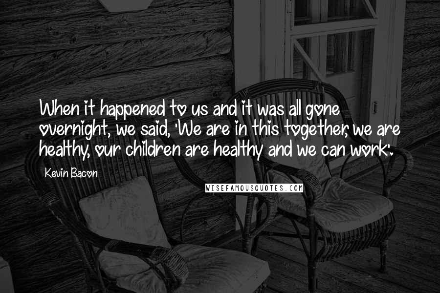 Kevin Bacon Quotes: When it happened to us and it was all gone overnight, we said, 'We are in this together, we are healthy, our children are healthy and we can work'.