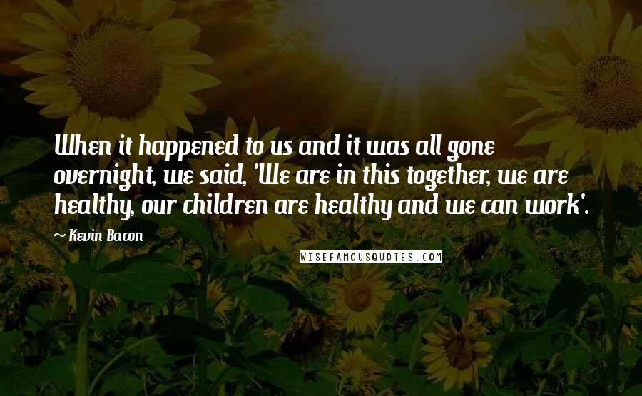 Kevin Bacon Quotes: When it happened to us and it was all gone overnight, we said, 'We are in this together, we are healthy, our children are healthy and we can work'.