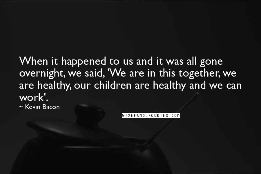 Kevin Bacon Quotes: When it happened to us and it was all gone overnight, we said, 'We are in this together, we are healthy, our children are healthy and we can work'.
