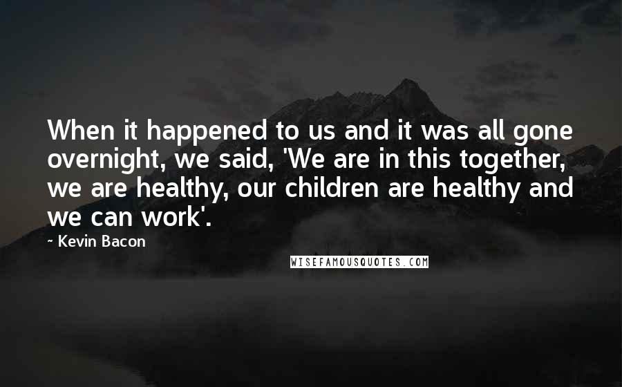 Kevin Bacon Quotes: When it happened to us and it was all gone overnight, we said, 'We are in this together, we are healthy, our children are healthy and we can work'.