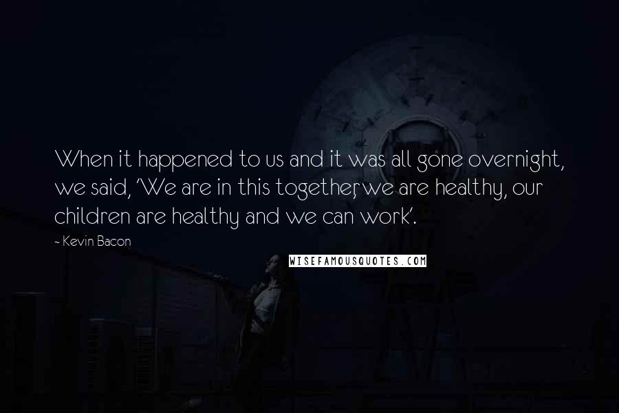 Kevin Bacon Quotes: When it happened to us and it was all gone overnight, we said, 'We are in this together, we are healthy, our children are healthy and we can work'.