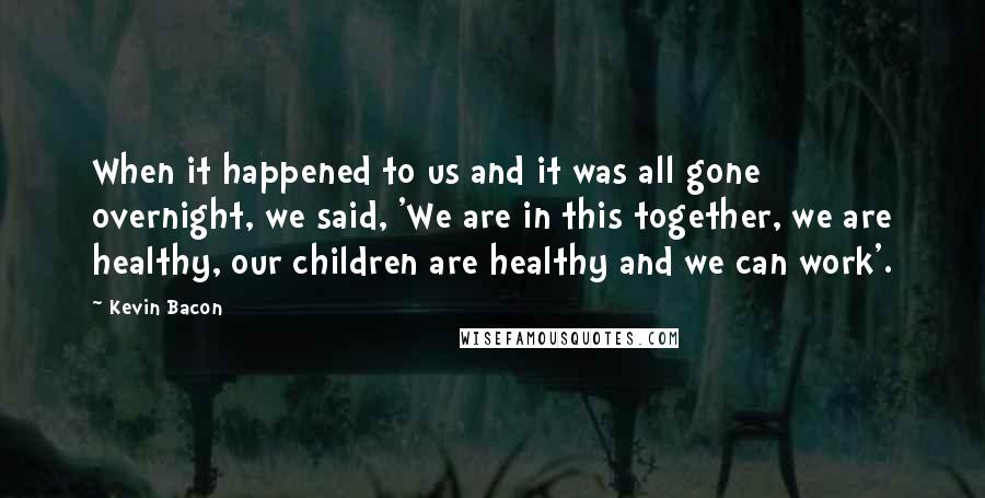 Kevin Bacon Quotes: When it happened to us and it was all gone overnight, we said, 'We are in this together, we are healthy, our children are healthy and we can work'.