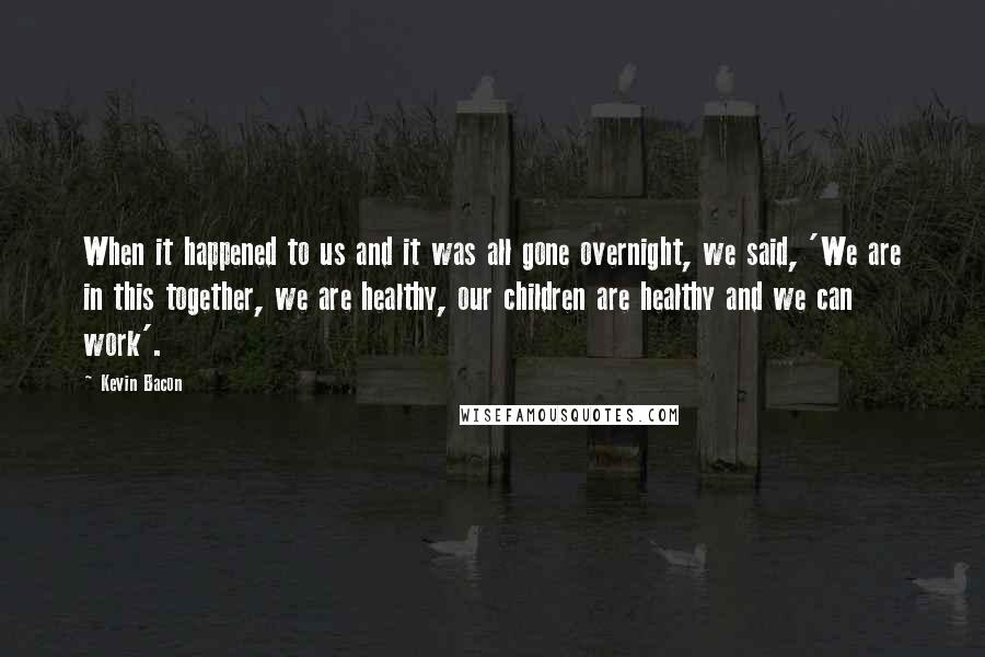 Kevin Bacon Quotes: When it happened to us and it was all gone overnight, we said, 'We are in this together, we are healthy, our children are healthy and we can work'.