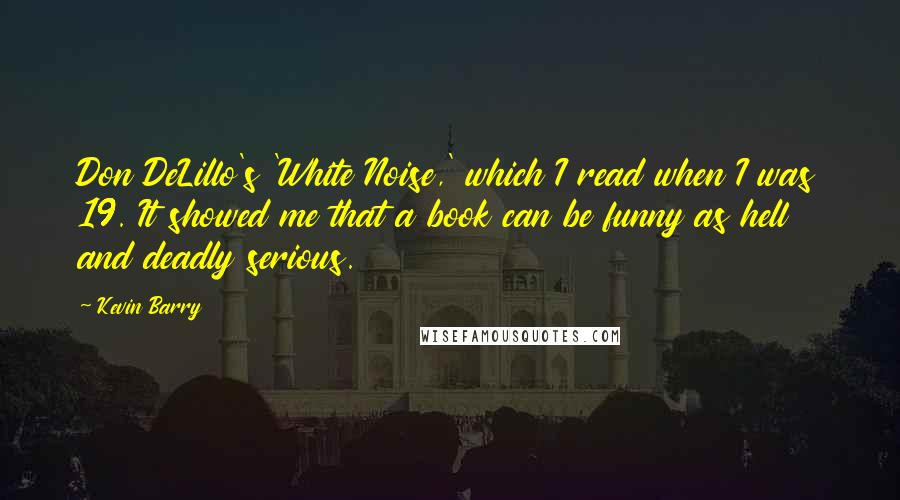 Kevin Barry Quotes: Don DeLillo's 'White Noise,' which I read when I was 19. It showed me that a book can be funny as hell and deadly serious.