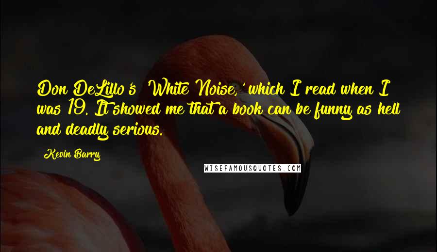 Kevin Barry Quotes: Don DeLillo's 'White Noise,' which I read when I was 19. It showed me that a book can be funny as hell and deadly serious.