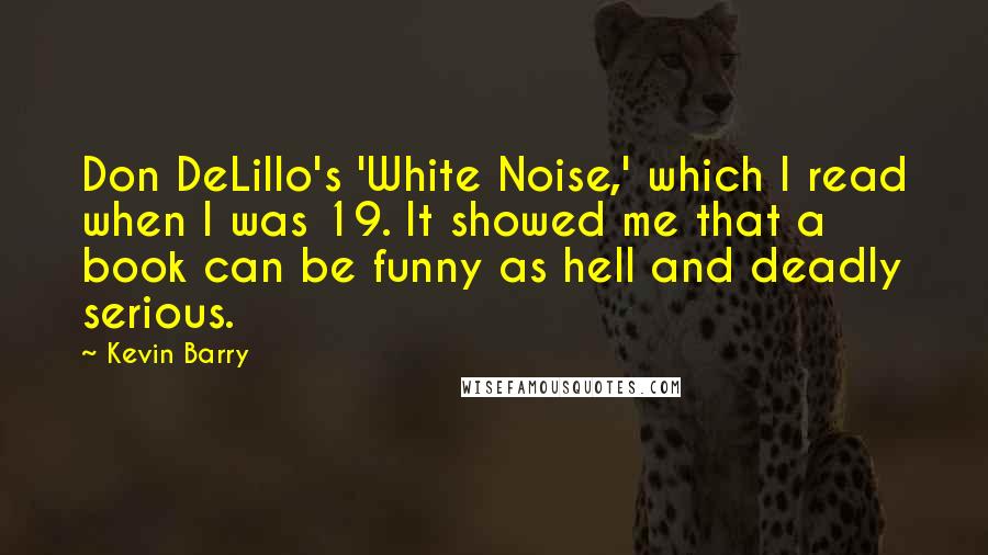 Kevin Barry Quotes: Don DeLillo's 'White Noise,' which I read when I was 19. It showed me that a book can be funny as hell and deadly serious.