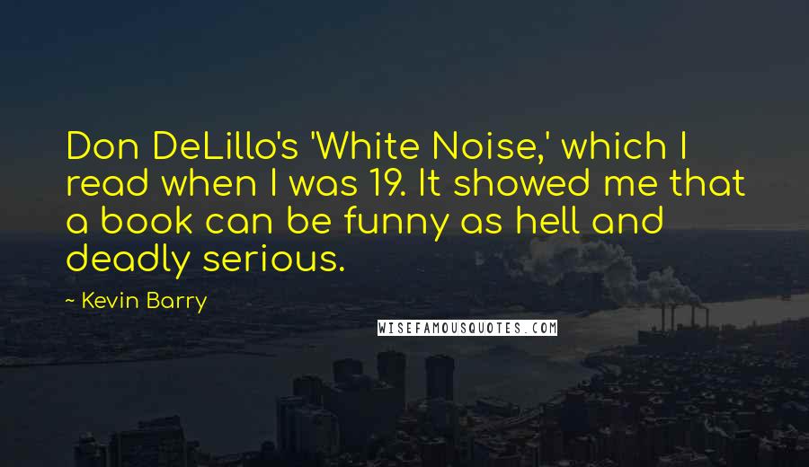 Kevin Barry Quotes: Don DeLillo's 'White Noise,' which I read when I was 19. It showed me that a book can be funny as hell and deadly serious.