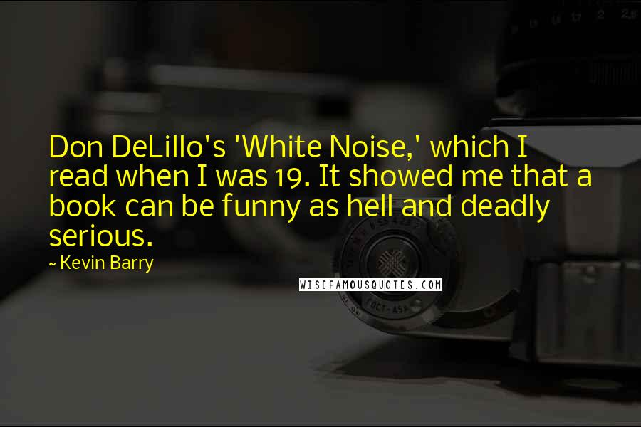 Kevin Barry Quotes: Don DeLillo's 'White Noise,' which I read when I was 19. It showed me that a book can be funny as hell and deadly serious.