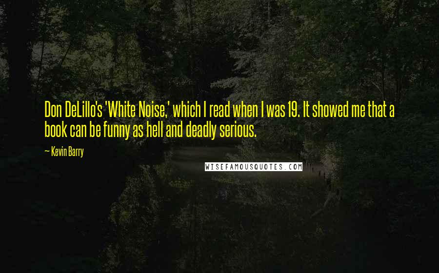 Kevin Barry Quotes: Don DeLillo's 'White Noise,' which I read when I was 19. It showed me that a book can be funny as hell and deadly serious.