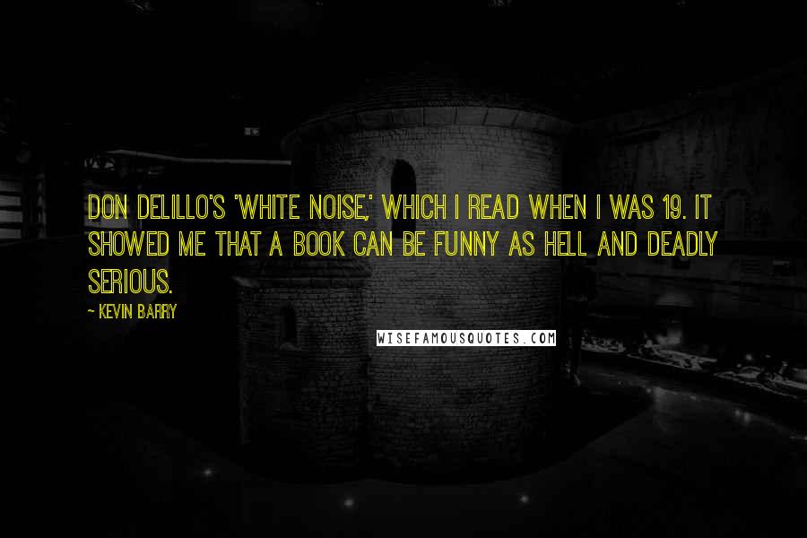 Kevin Barry Quotes: Don DeLillo's 'White Noise,' which I read when I was 19. It showed me that a book can be funny as hell and deadly serious.
