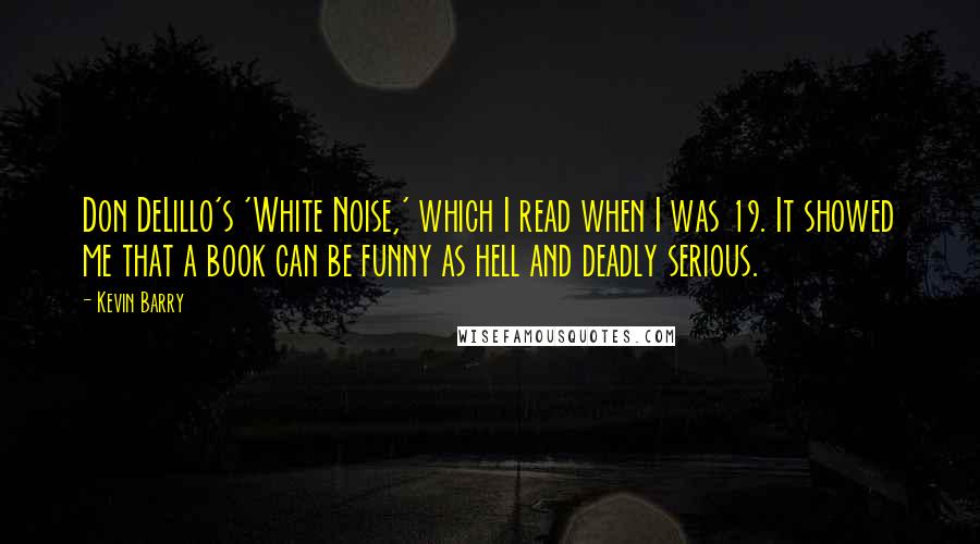 Kevin Barry Quotes: Don DeLillo's 'White Noise,' which I read when I was 19. It showed me that a book can be funny as hell and deadly serious.