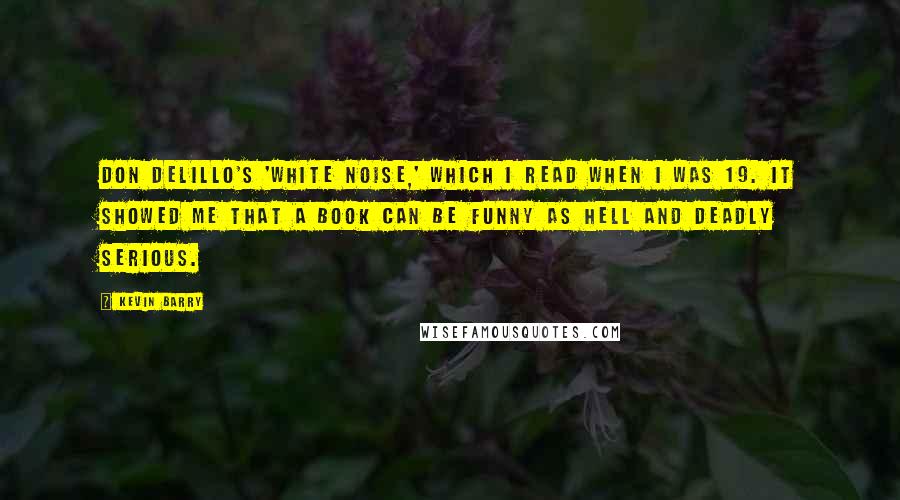 Kevin Barry Quotes: Don DeLillo's 'White Noise,' which I read when I was 19. It showed me that a book can be funny as hell and deadly serious.