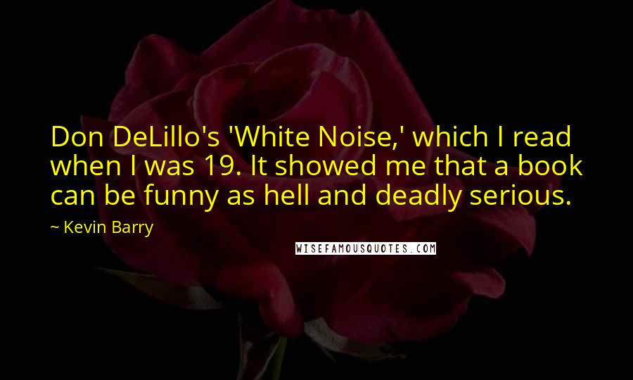 Kevin Barry Quotes: Don DeLillo's 'White Noise,' which I read when I was 19. It showed me that a book can be funny as hell and deadly serious.
