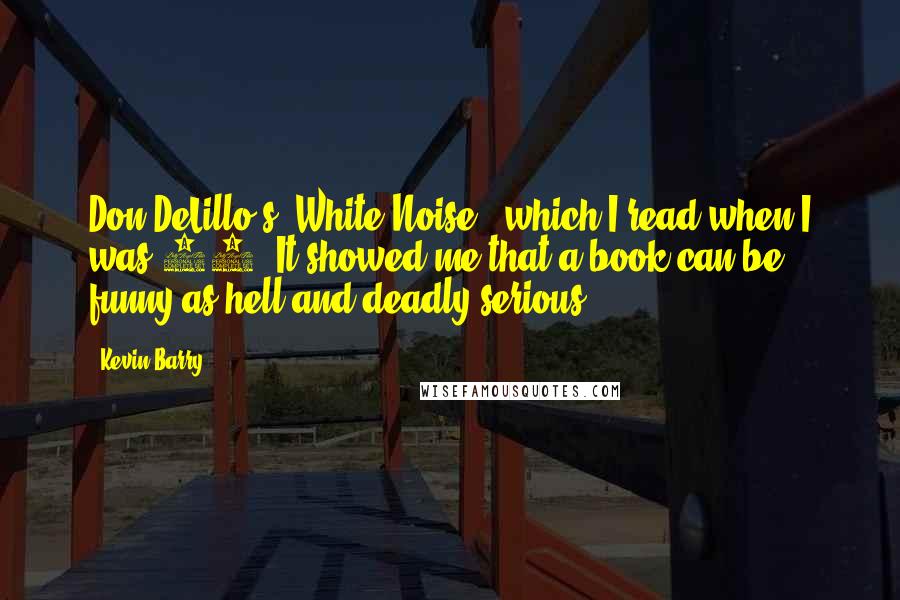 Kevin Barry Quotes: Don DeLillo's 'White Noise,' which I read when I was 19. It showed me that a book can be funny as hell and deadly serious.