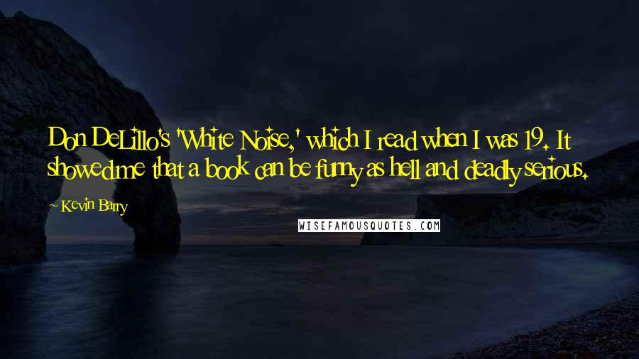 Kevin Barry Quotes: Don DeLillo's 'White Noise,' which I read when I was 19. It showed me that a book can be funny as hell and deadly serious.