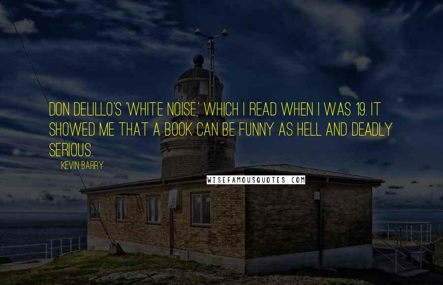 Kevin Barry Quotes: Don DeLillo's 'White Noise,' which I read when I was 19. It showed me that a book can be funny as hell and deadly serious.