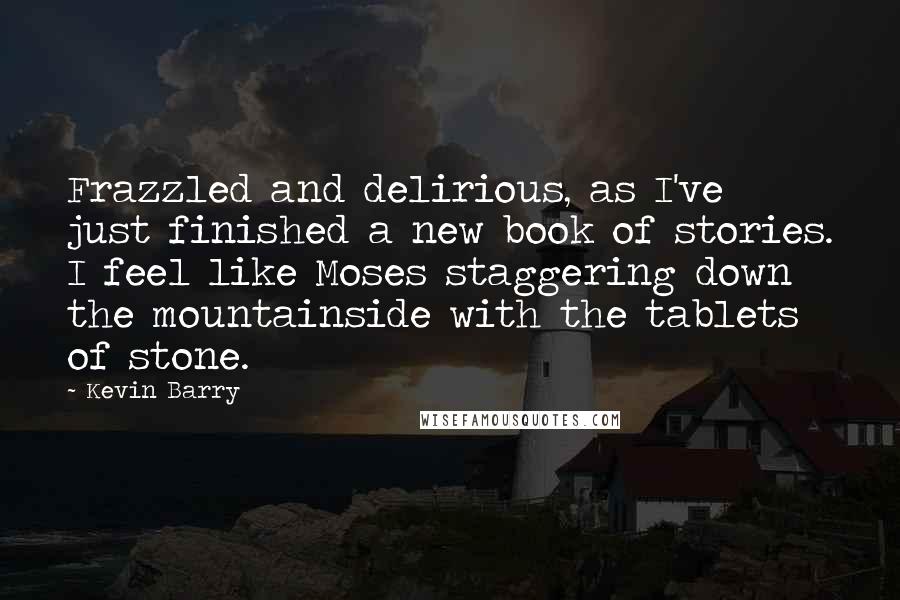 Kevin Barry Quotes: Frazzled and delirious, as I've just finished a new book of stories. I feel like Moses staggering down the mountainside with the tablets of stone.