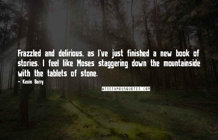 Kevin Barry Quotes: Frazzled and delirious, as I've just finished a new book of stories. I feel like Moses staggering down the mountainside with the tablets of stone.