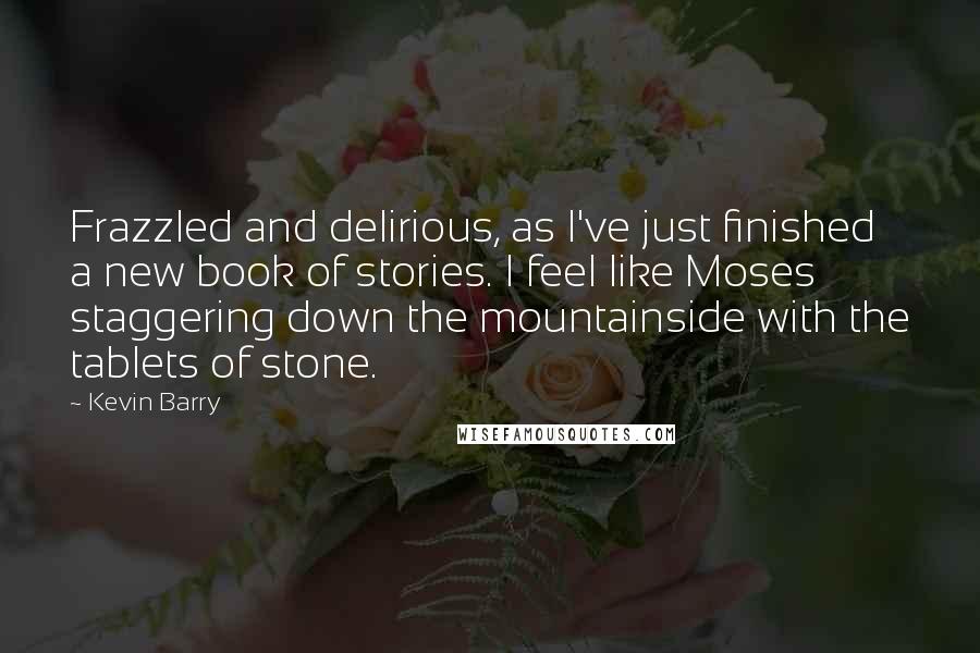 Kevin Barry Quotes: Frazzled and delirious, as I've just finished a new book of stories. I feel like Moses staggering down the mountainside with the tablets of stone.