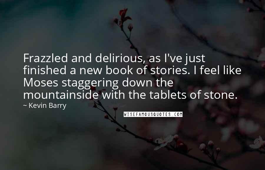 Kevin Barry Quotes: Frazzled and delirious, as I've just finished a new book of stories. I feel like Moses staggering down the mountainside with the tablets of stone.