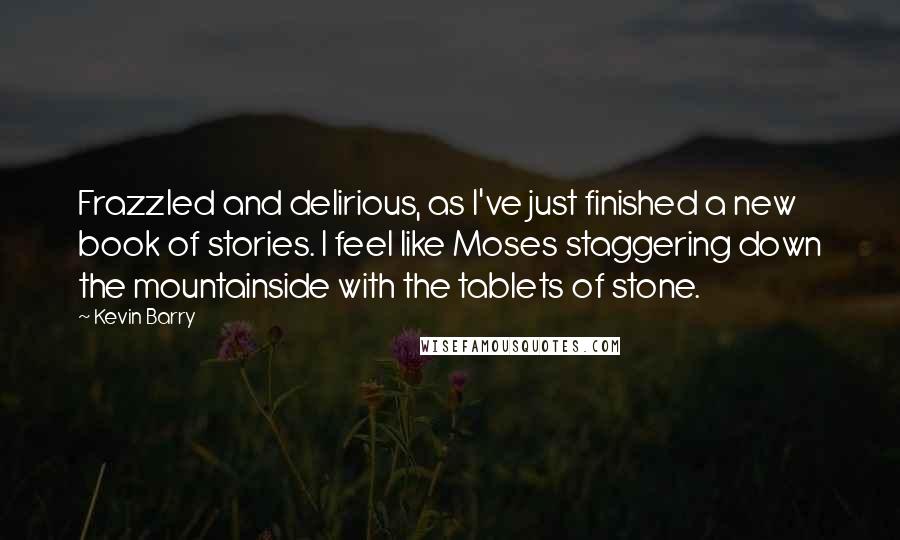 Kevin Barry Quotes: Frazzled and delirious, as I've just finished a new book of stories. I feel like Moses staggering down the mountainside with the tablets of stone.