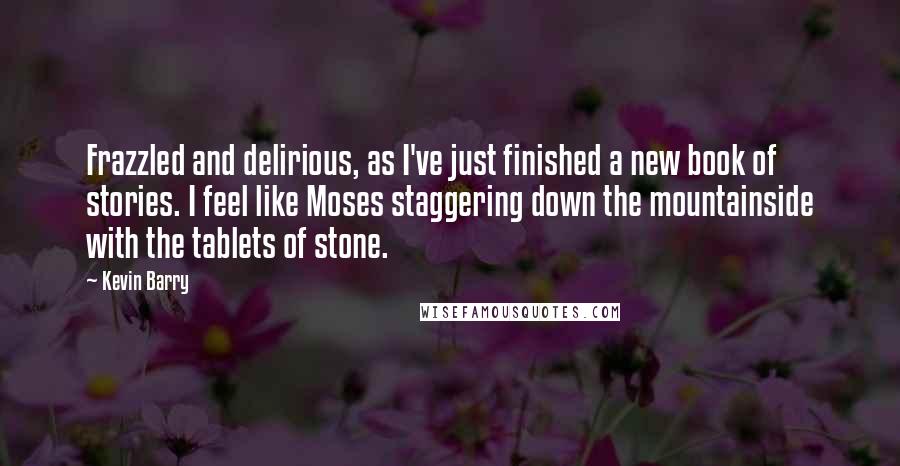 Kevin Barry Quotes: Frazzled and delirious, as I've just finished a new book of stories. I feel like Moses staggering down the mountainside with the tablets of stone.