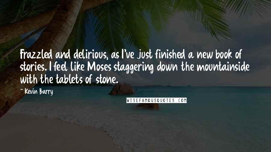 Kevin Barry Quotes: Frazzled and delirious, as I've just finished a new book of stories. I feel like Moses staggering down the mountainside with the tablets of stone.