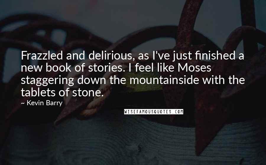 Kevin Barry Quotes: Frazzled and delirious, as I've just finished a new book of stories. I feel like Moses staggering down the mountainside with the tablets of stone.