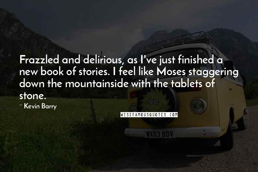 Kevin Barry Quotes: Frazzled and delirious, as I've just finished a new book of stories. I feel like Moses staggering down the mountainside with the tablets of stone.