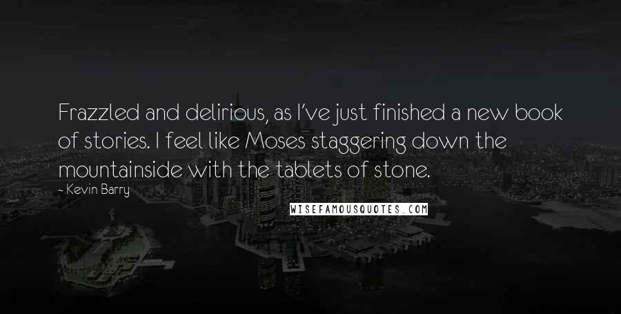 Kevin Barry Quotes: Frazzled and delirious, as I've just finished a new book of stories. I feel like Moses staggering down the mountainside with the tablets of stone.