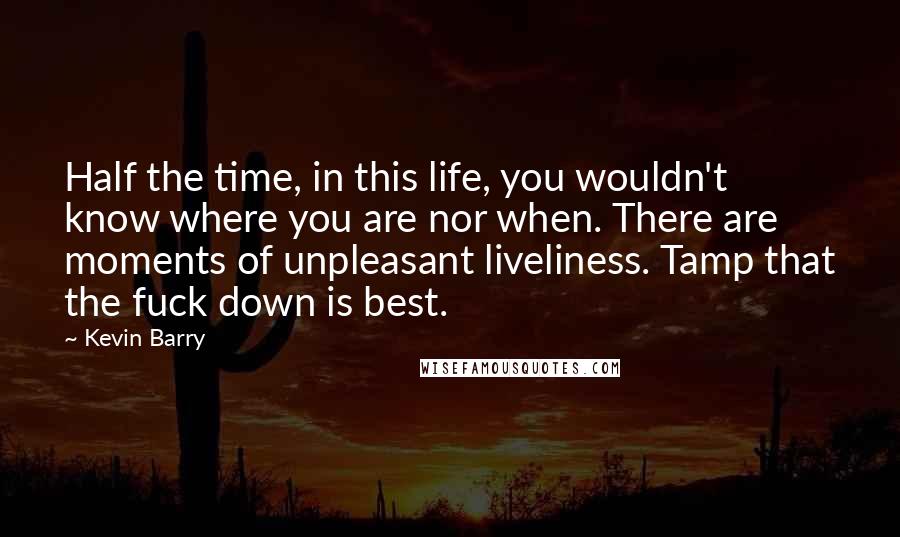 Kevin Barry Quotes: Half the time, in this life, you wouldn't know where you are nor when. There are moments of unpleasant liveliness. Tamp that the fuck down is best.