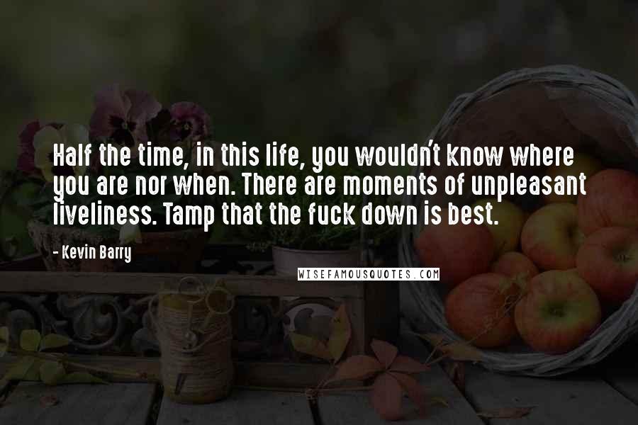 Kevin Barry Quotes: Half the time, in this life, you wouldn't know where you are nor when. There are moments of unpleasant liveliness. Tamp that the fuck down is best.