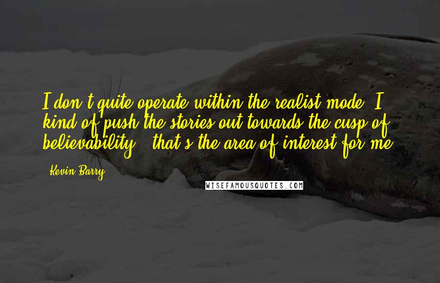 Kevin Barry Quotes: I don't quite operate within the realist mode. I kind of push the stories out towards the cusp of believability - that's the area of interest for me.