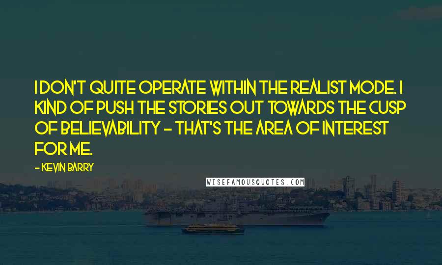 Kevin Barry Quotes: I don't quite operate within the realist mode. I kind of push the stories out towards the cusp of believability - that's the area of interest for me.