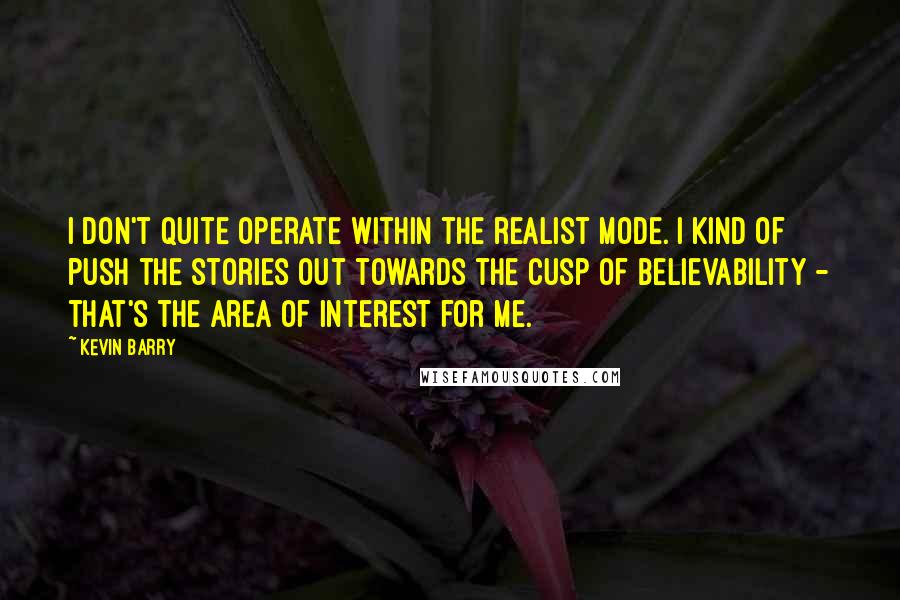 Kevin Barry Quotes: I don't quite operate within the realist mode. I kind of push the stories out towards the cusp of believability - that's the area of interest for me.