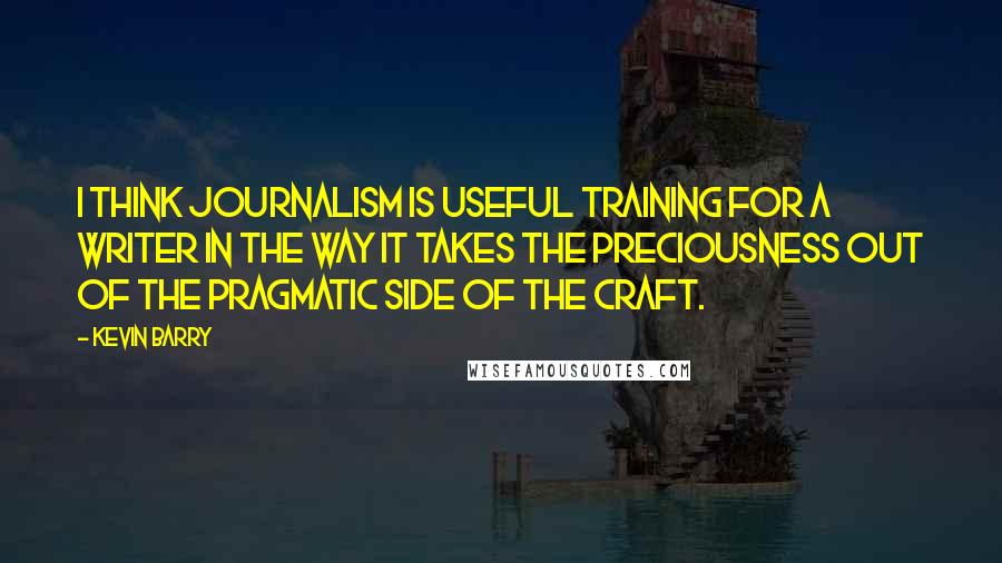 Kevin Barry Quotes: I think journalism is useful training for a writer in the way it takes the preciousness out of the pragmatic side of the craft.