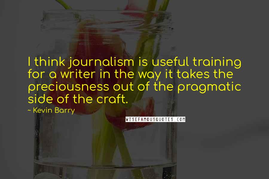 Kevin Barry Quotes: I think journalism is useful training for a writer in the way it takes the preciousness out of the pragmatic side of the craft.