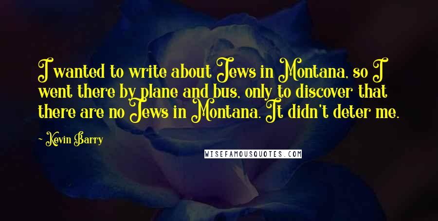 Kevin Barry Quotes: I wanted to write about Jews in Montana, so I went there by plane and bus, only to discover that there are no Jews in Montana. It didn't deter me.