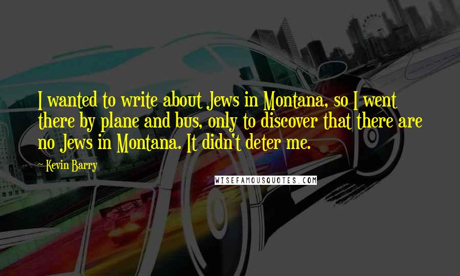 Kevin Barry Quotes: I wanted to write about Jews in Montana, so I went there by plane and bus, only to discover that there are no Jews in Montana. It didn't deter me.